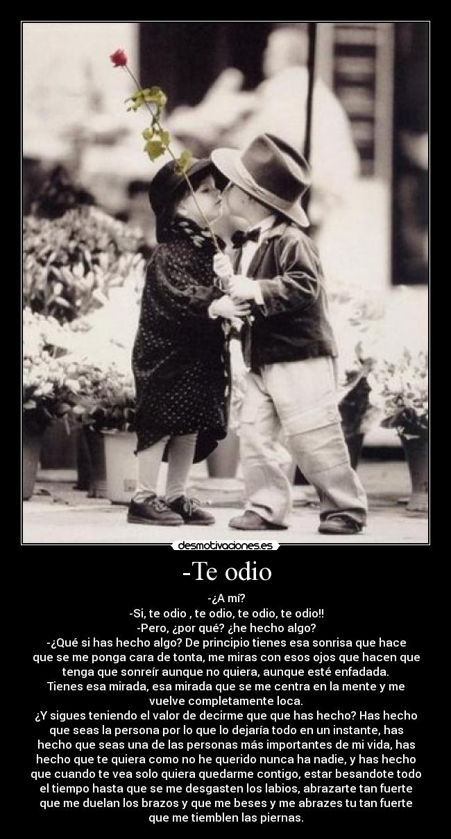 -Te odio - -¿A mí?
-Si, te odio , te odio, te odio, te odio!!
-Pero, ¿por qué? ¿he hecho algo?
-¿Qué si has hecho algo? De principio tienes esa sonrisa que hace
que se me ponga cara de tonta, me miras con esos ojos que hacen que
tenga que sonreír aunque no quiera, aunque esté enfadada.
Tienes esa mirada, esa mirada que se me centra en la mente y me
vuelve completamente loca.
¿Y sigues teniendo el valor de decirme que que has hecho? Has hecho
que seas la persona por lo que lo dejaría todo en un instante, has
hecho que seas una de las personas más importantes de mi vida, has
hecho que te quiera como no he querido nunca ha nadie, y has hecho
que cuando te vea solo quiera quedarme contigo, estar besandote todo
el tiempo hasta que se me desgasten los labios, abrazarte tan fuerte
que me duelan los brazos y que me beses y me abrazes tu tan fuerte
que me tiemblen las piernas.