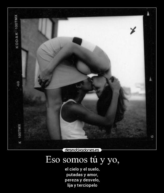 Eso somos tú y yo, - el cielo y el suelo,
putadas y amor,
pereza y desvelo,
lija y terciopelo