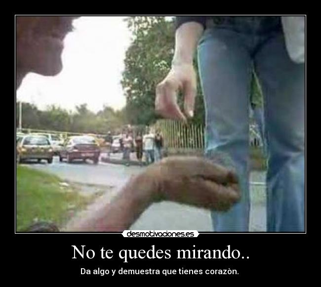 No te quedes mirando.. - Da algo y demuestra que tienes corazòn.
