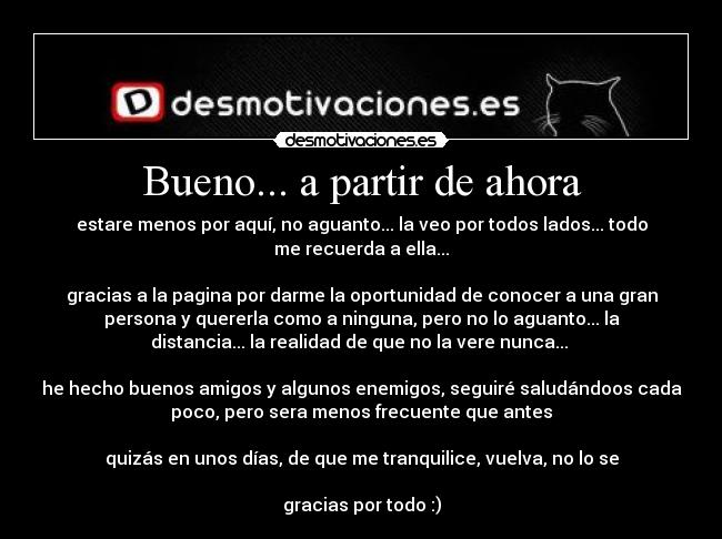 Bueno... a partir de ahora - estare menos por aquí, no aguanto... la veo por todos lados... todo
me recuerda a ella...

gracias a la pagina por darme la oportunidad de conocer a una gran
persona y quererla como a ninguna, pero no lo aguanto... la
distancia... la realidad de que no la vere nunca... 

he hecho buenos amigos y algunos enemigos, seguiré saludándoos cada
poco, pero sera menos frecuente que antes

quizás en unos días, de que me tranquilice, vuelva, no lo se

gracias por todo :)