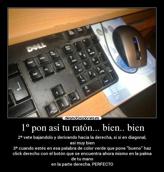 1º pon así tu ratón... bien.. bien - 2º vete bajandolo y derivando hacia la derecha, si si en diagonal,
asi muy bien
3º cuando estés en esa palabra de color verde que pone bueno haz
click derecho con el botón que se encuentra ahora mismo en la palma
de tu mano
en la parte derecha. PERFECTO