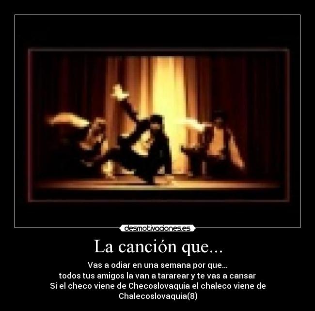 La canción que... - Vas a odiar en una semana por que...
todos tus amigos la van a tararear y te vas a cansar
Si el checo viene de Checoslovaquia el chaleco viene de Chalecoslovaquia(8)