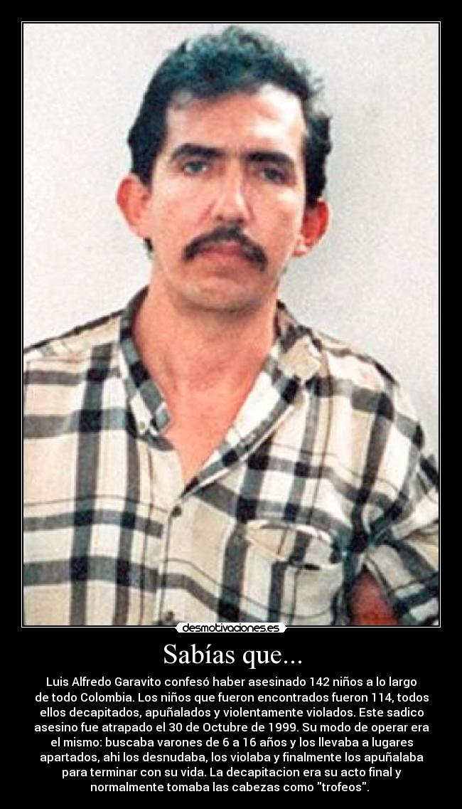 Sabías que... - Luis Alfredo Garavito confesó haber asesinado 142 niños a lo largo
de todo Colombia. Los niños que fueron encontrados fueron 114, todos
ellos decapitados, apuñalados y violentamente violados. Este sadico
asesino fue atrapado el 30 de Octubre de 1999. Su modo de operar era
el mismo: buscaba varones de 6 a 16 años y los llevaba a lugares
apartados, ahi los desnudaba, los violaba y finalmente los apuñalaba
para terminar con su vida. La decapitacion era su acto final y
normalmente tomaba las cabezas como trofeos.