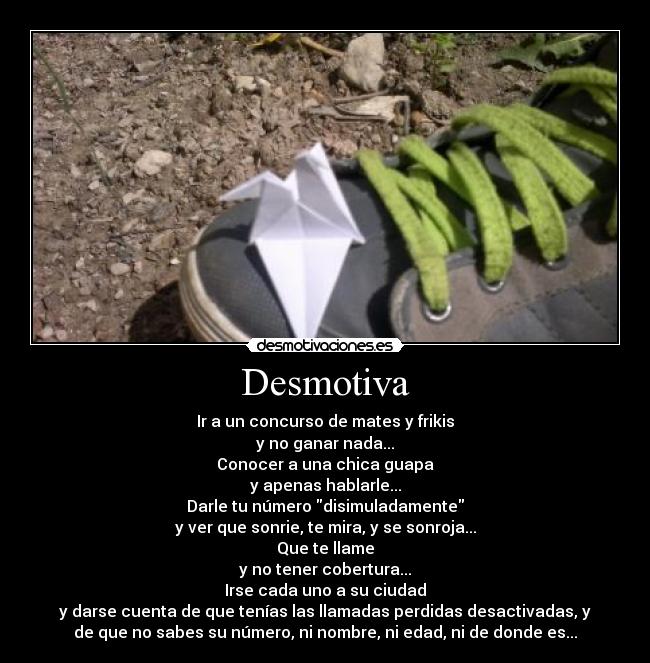Desmotiva - Ir a un concurso de mates y frikis
y no ganar nada...
Conocer a una chica guapa
y apenas hablarle...
Darle tu número disimuladamente
y ver que sonrie, te mira, y se sonroja...
Que te llame
y no tener cobertura...
Irse cada uno a su ciudad
y darse cuenta de que tenías las llamadas perdidas desactivadas, y
de que no sabes su número, ni nombre, ni edad, ni de donde es...