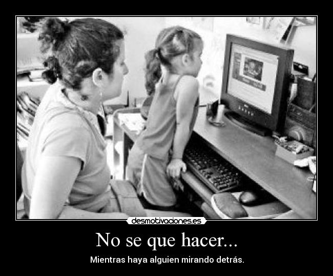 No se que hacer... - Mientras haya alguien mirando detrás.