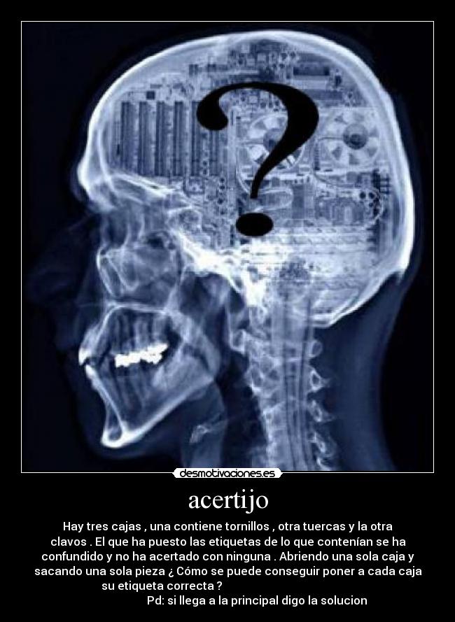 acertijo - Hay tres cajas , una contiene tornillos , otra tuercas y la otra
clavos . El que ha puesto las etiquetas de lo que contenían se ha
confundido y no ha acertado con ninguna . Abriendo una sola caja y
sacando una sola pieza ¿ Cómo se puede conseguir poner a cada caja
su etiqueta correcta ?
Pd: si llega a la principal digo la solucion