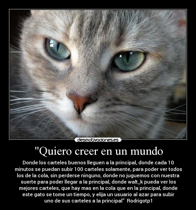 Quiero creer en un mundo - Donde los carteles buenos lleguen a la principal, donde cada 10
minutos se puedan subir 100 carteles solamente, para poder ver todos
los de la cola, sin perderse ninguno, donde no juguemos con nuestra
suerte para poder llegar a la principal, donde walt_k pueda ver los
mejores carteles, que hay mas en la cola que en la principal, donde
este gato se tome un tiempo, y elija un usuario al azar para subir
uno de sus carteles a la principal Rodrigotp1