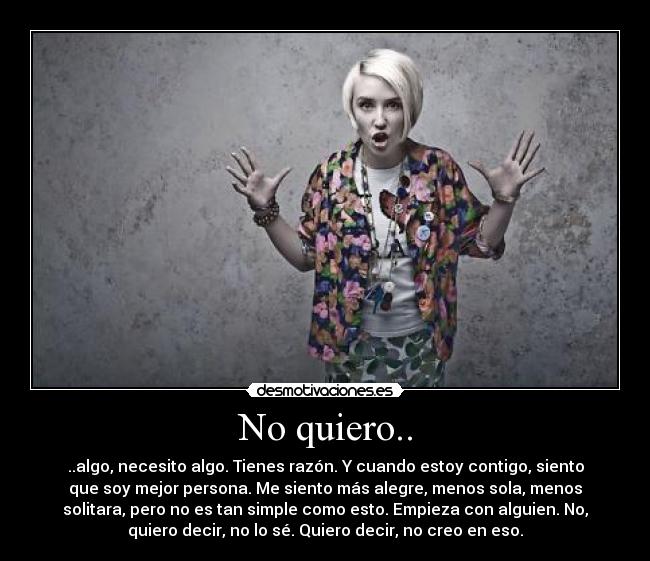 No quiero.. - ..algo, necesito algo. Tienes razón. Y cuando estoy contigo, siento
que soy mejor persona. Me siento más alegre, menos sola, menos
solitara, pero no es tan simple como esto. Empieza con alguien. No,
quiero decir, no lo sé. Quiero decir, no creo en eso.