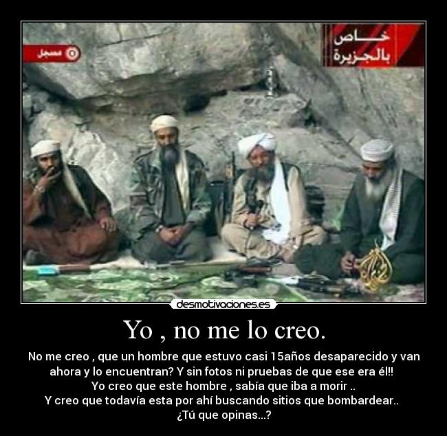 Yo , no me lo creo. - No me creo , que un hombre que estuvo casi 15años desaparecido y van
ahora y lo encuentran? Y sin fotos ni pruebas de que ese era él!!
Yo creo que este hombre , sabía que iba a morir ..
Y creo que todavía esta por ahí buscando sitios que bombardear..
¿Tú que opinas...?