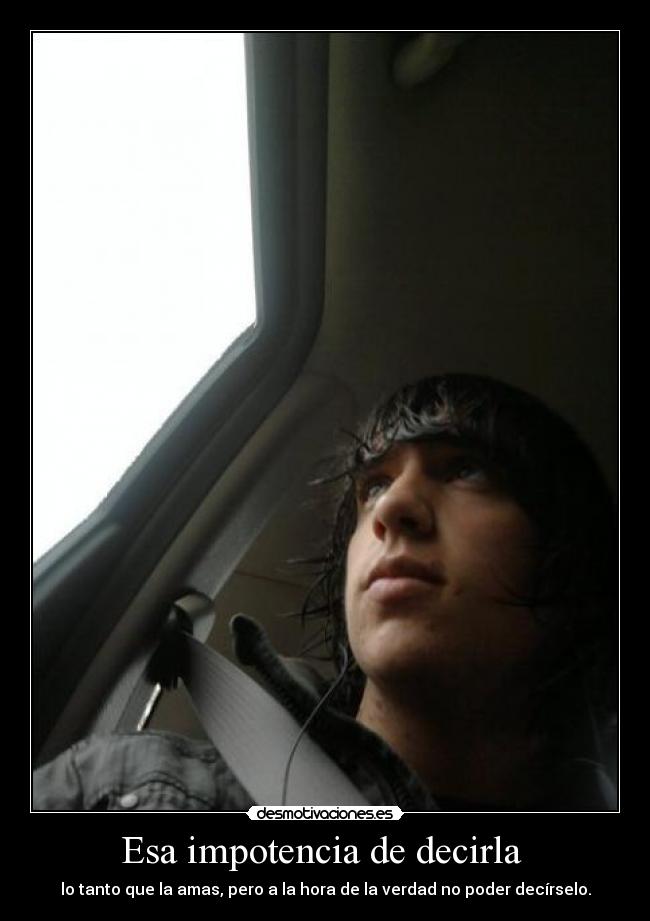 Esa impotencia de decirla - lo tanto que la amas, pero a la hora de la verdad no poder decírselo.