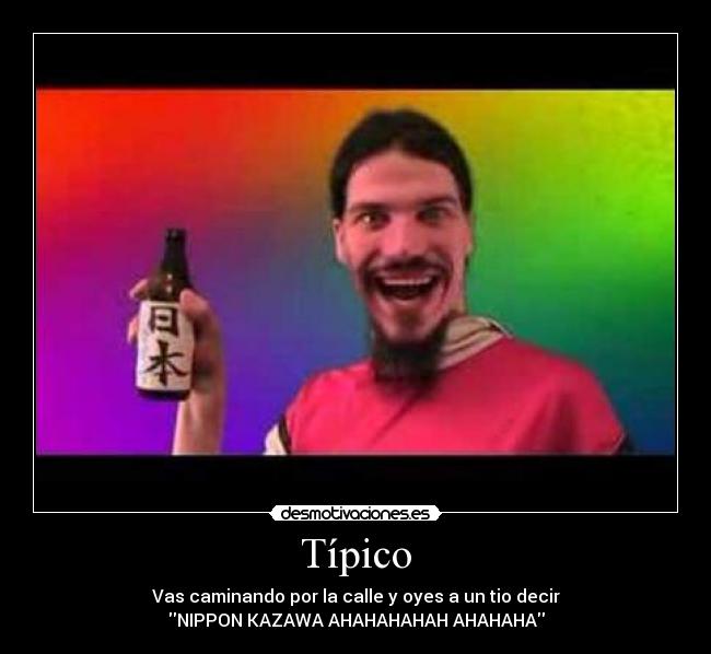 Típico - Vas caminando por la calle y oyes a un tio decir
NIPPON KAZAWA AHAHAHAHAH AHAHAHA