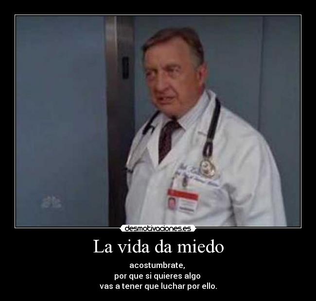 La vida da miedo - acostumbrate,
por que si quieres algo
vas a tener que luchar por ello.