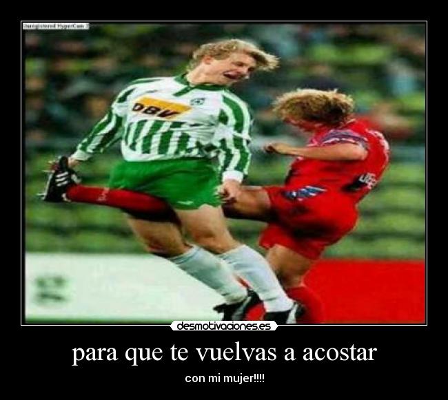 para que te vuelvas a acostar - con mi mujer!!!!