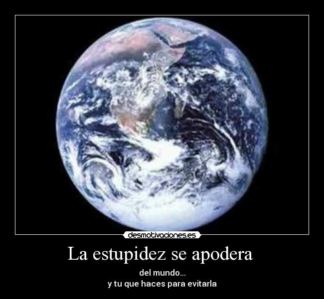 La estupidez se apodera  - del mundo...
y tu que haces para evitarla