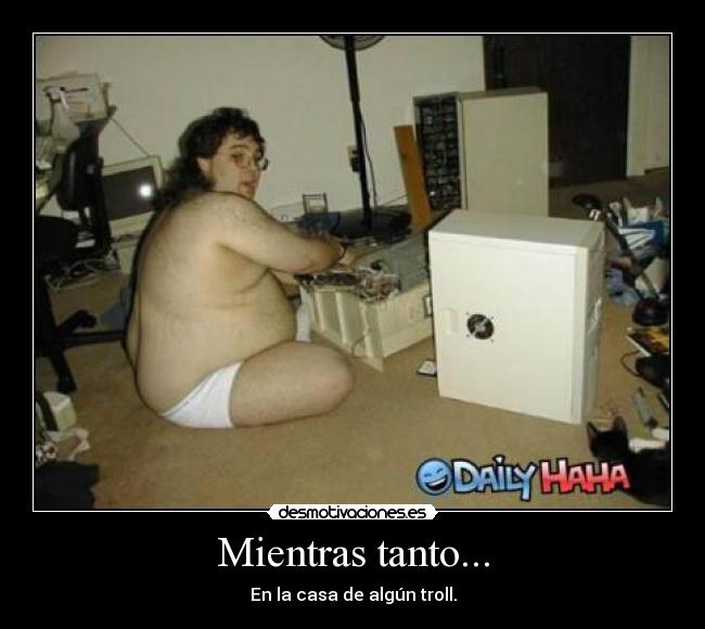 Mientras tanto... - En la casa de algún troll.