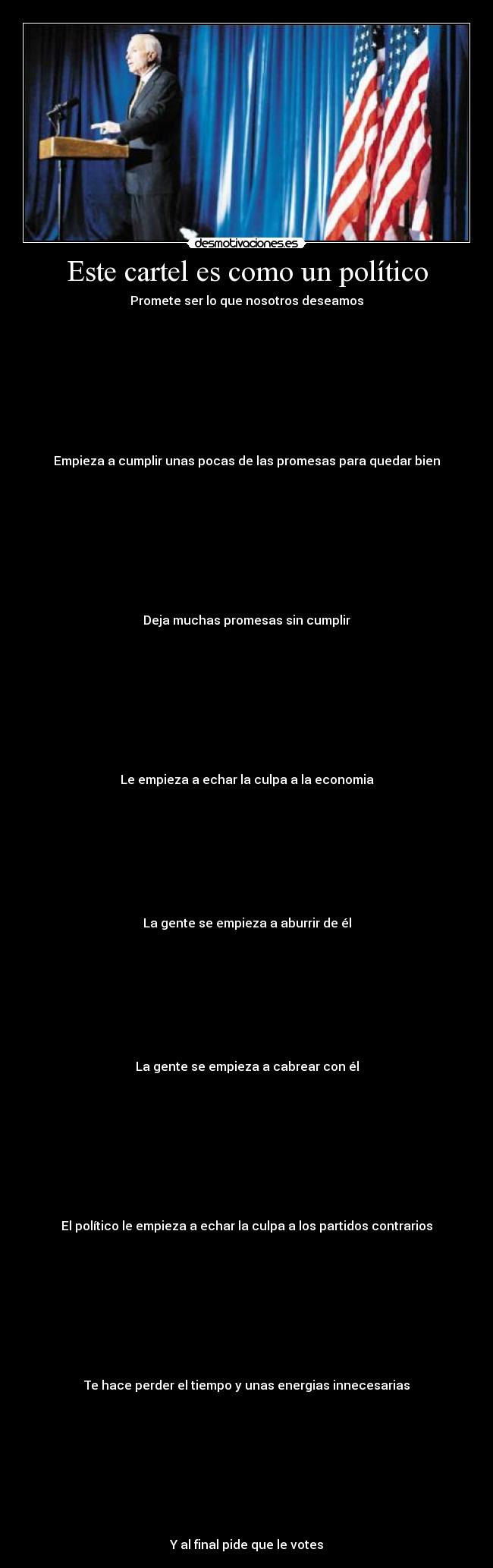 Este cartel es como un político - Promete ser lo que nosotros deseamos









Empieza a cumplir unas pocas de las promesas para quedar bien









Deja muchas promesas sin cumplir









Le empieza a echar la culpa a la economia








La gente se empieza a aburrir de él








La gente se empieza a cabrear con él









El político le empieza a echar la culpa a los partidos contrarios









Te hace perder el tiempo y unas energias innecesarias









Y al final pide que le votes