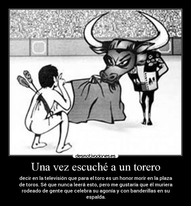 Una vez escuché a un torero - decir en la televisión que para el toro es un honor morir en la plaza
de toros. Sé que nunca leerá esto, pero me gustaría que él muriera
rodeado de gente que celebra su agonía y con banderillas en su
espalda.