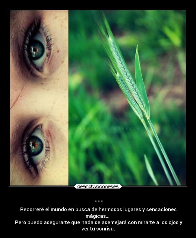 ... - Recorreré el mundo en busca de hermosos lugares y sensaciones mágicas... 
 Pero puedo asegurarte que nada se asemejará con mirarte a los ojos y ver tu sonrisa.