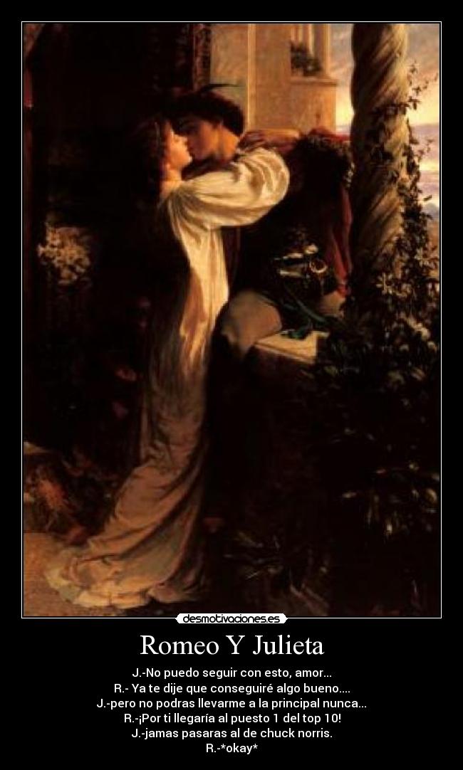 Romeo Y Julieta - J.-No puedo seguir con esto, amor...
R.- Ya te dije que conseguiré algo bueno....
J.-pero no podras llevarme a la principal nunca...
R.-¡Por ti llegaría al puesto 1 del top 10!
J.-jamas pasaras al de chuck norris.
R.-*okay*