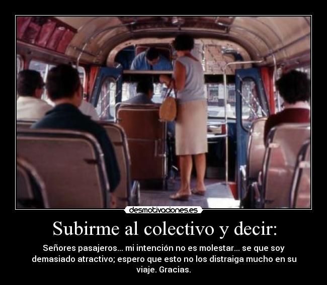 Subirme al colectivo y decir: - Señores pasajeros... mi intención no es molestar... se que soy
demasiado atractivo; espero que esto no los distraiga mucho en su
viaje. Gracias.