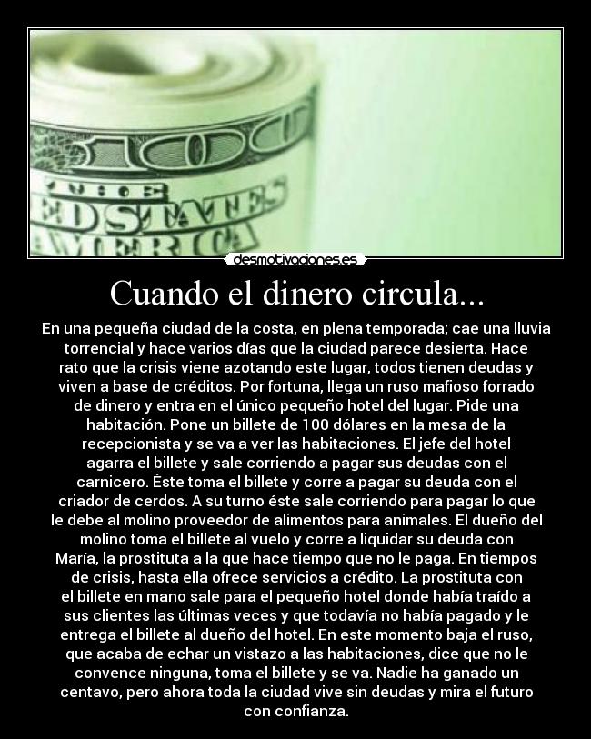 Cuando el dinero circula... - En una pequeña ciudad de la costa, en plena temporada; cae una lluvia
torrencial y hace varios días que la ciudad parece desierta. Hace
rato que la crisis viene azotando este lugar, todos tienen deudas y
viven a base de créditos. Por fortuna, llega un ruso mafioso forrado
de dinero y entra en el único pequeño hotel del lugar. Pide una
habitación. Pone un billete de 100 dólares en la mesa de la
recepcionista y se va a ver las habitaciones. El jefe del hotel
agarra el billete y sale corriendo a pagar sus deudas con el
carnicero. Éste toma el billete y corre a pagar su deuda con el
criador de cerdos. A su turno éste sale corriendo para pagar lo que
le debe al molino proveedor de alimentos para animales. El dueño del
molino toma el billete al vuelo y corre a liquidar su deuda con
María, la prostituta a la que hace tiempo que no le paga. En tiempos
de crisis, hasta ella ofrece servicios a crédito. La prostituta con
el billete en mano sale para el pequeño hotel donde había traído a
sus clientes las últimas veces y que todavía no había pagado y le
entrega el billete al dueño del hotel. En este momento baja el ruso,
que acaba de echar un vistazo a las habitaciones, dice que no le
convence ninguna, toma el billete y se va. Nadie ha ganado un
centavo, pero ahora toda la ciudad vive sin deudas y mira el futuro
con confianza.