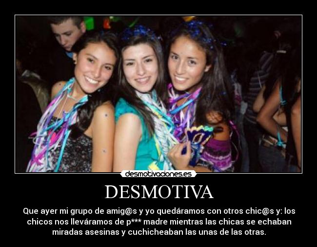 DESMOTIVA - Que ayer mi grupo de amig@s y yo quedáramos con otros chic@s y: los
chicos nos lleváramos de p*** madre mientras las chicas se echaban
miradas asesinas y cuchicheaban las unas de las otras.