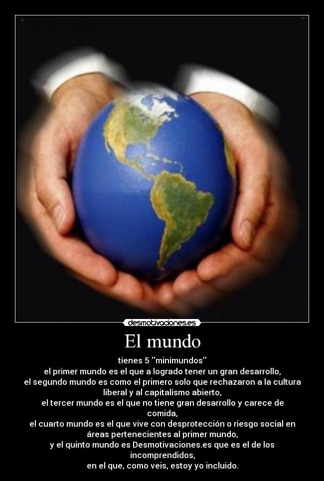 El mundo - tienes 5 minimundos
el primer mundo es el que a logrado tener un gran desarrollo,
el segundo mundo es como el primero solo que rechazaron a la cultura
liberal y al capitalismo abierto,
el tercer mundo es el que no tiene gran desarrollo y carece de
comida,
el cuarto mundo es el que vive con desprotección o riesgo social en
áreas pertenecientes al primer mundo,
y el quinto mundo es Desmotivaciones.es que es el de los
incomprendidos,
en el que, como veis, estoy yo incluido.