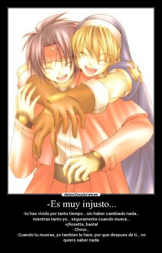 -Es muy injusto... - -tú has vivido por tanto tiempo... sin haber cambiado nada...
mientras tanto yo... seguramente cuando muera...
+¡Rosette, basta!
-Chrno...
-Cuando tu mueras, yo tambien lo hare, por que despues de ti... no
quiero saber nada