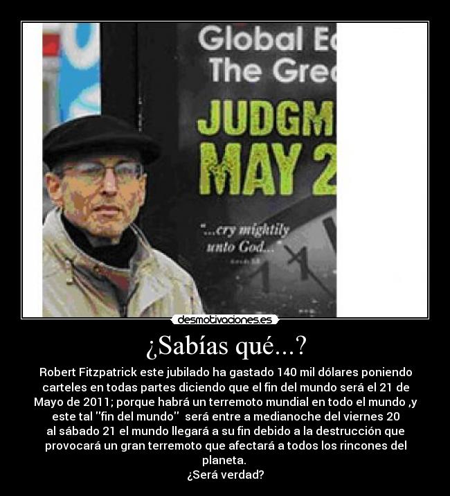 ¿Sabías qué...? - Robert Fitzpatrick este jubilado ha gastado 140 mil dólares poniendo
carteles en todas partes diciendo que el fin del mundo será el 21 de
Mayo de 2011; porque habrá un terremoto mundial en todo el mundo ,y
este tal fin del mundo será entre a medianoche del viernes 20
al sábado 21 el mundo llegará a su fin debido a la destrucción que
provocará un gran terremoto que afectará a todos los rincones del
planeta.
¿Será verdad?