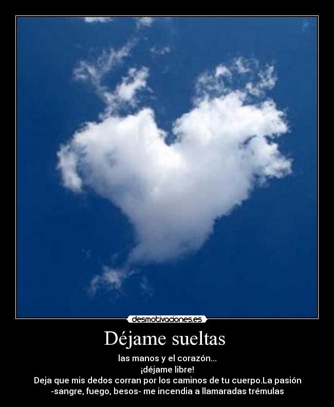 Déjame sueltas - las manos y el corazón...
¡déjame libre!
Deja que mis dedos corran por los caminos de tu cuerpo.La pasión
-sangre, fuego, besos- me incendia a llamaradas trémulas