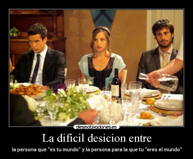 La dificil desicion entre - la persona que es tu mundo y la persona para la que tu eres el mundo