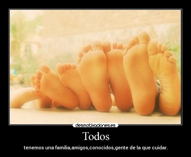 Todos - tenemos una familia,amigos,conocidos,gente de la que cuidar.