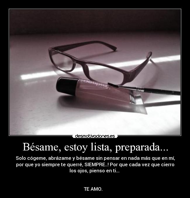 Bésame, estoy lista, preparada... - Solo cógeme, abrázame y bésame sin pensar en nada más que en mí,
por que yo siempre te querré, SIEMPRE..! Por que cada vez que cierro
los ojos, pienso en ti...
TE AMO. ♥