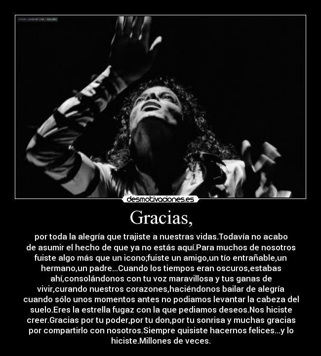 Gracias, - por toda la alegría que trajiste a nuestras vidas.Todavía no acabo
de asumir el hecho de que ya no estás aquí.Para muchos de nosotros
fuiste algo más que un icono;fuiste un amigo,un tío entrañable,un
hermano,un padre...Cuando los tiempos eran oscuros,estabas
ahí,consolándonos con tu voz maravillosa y tus ganas de
vivir,curando nuestros corazones,haciéndonos bailar de alegría
cuando sólo unos momentos antes no podiamos levantar la cabeza del
suelo.Eres la estrella fugaz con la que pediamos deseos.Nos hiciste
creer.Gracias por tu poder,por tu don,por tu sonrisa y muchas gracias
por compartirlo con nosotros.Siempre quisiste hacernos felices...y lo
hiciste.Millones de veces.