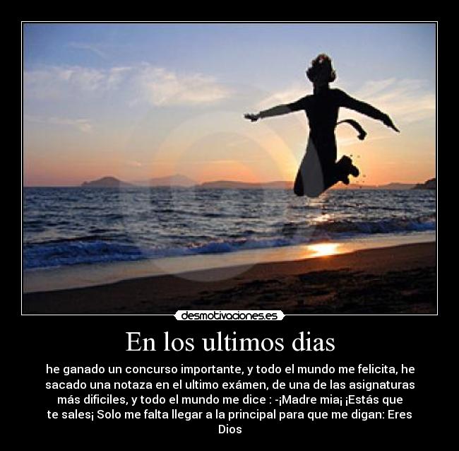En los ultimos dias - he ganado un concurso importante, y todo el mundo me felicita, he
sacado una notaza en el ultimo exámen, de una de las asignaturas
más dificiles, y todo el mundo me dice : -¡Madre mia¡ ¡Estás que
te sales¡ Solo me falta llegar a la principal para que me digan: Eres
Dios