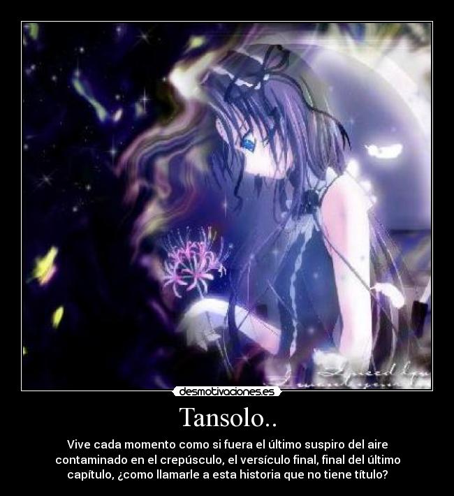 Tansolo.. - Vive cada momento como si fuera el último suspiro del aire
contaminado en el crepúsculo, el versículo final, final del último
capítulo, ¿como llamarle a esta historia que no tiene título?