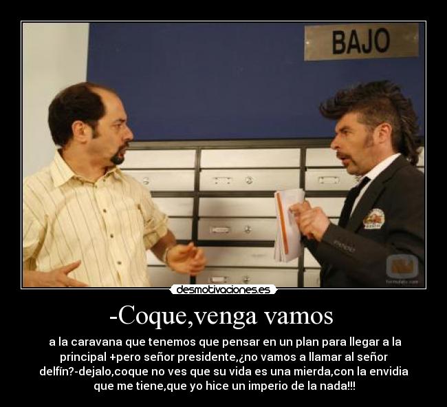 -Coque,venga vamos - a la caravana que tenemos que pensar en un plan para llegar a la
principal +pero señor presidente,¿no vamos a llamar al señor
delfín?-dejalo,coque no ves que su vida es una mierda,con la envidia
que me tiene,que yo hice un imperio de la nada!!!