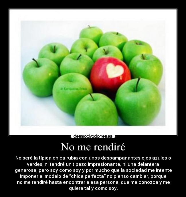 No me rendiré - No seré la típica chica rubia con unos despampanantes ojos azules o
verdes, ni tendré un tipazo impresionante, ni una delantera
generosa, pero soy como soy y por mucho que la sociedad me intente
imponer el modelo de “chica perfecta” no pienso cambiar, porque
no me rendiré hasta encontrar a esa persona, que me conozca y me
quiera tal y como soy.