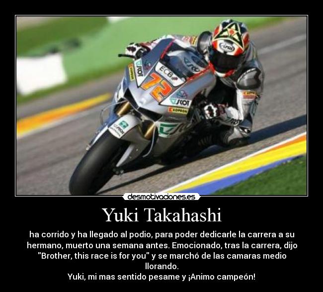Yuki Takahashi - ha corrido y ha llegado al podio, para poder dedicarle la carrera a su
hermano, muerto una semana antes. Emocionado, tras la carrera, dijo
Brother, this race is for you y se marchó de las camaras medio
llorando.
Yuki, mi mas sentido pesame y ¡Animo campeón!