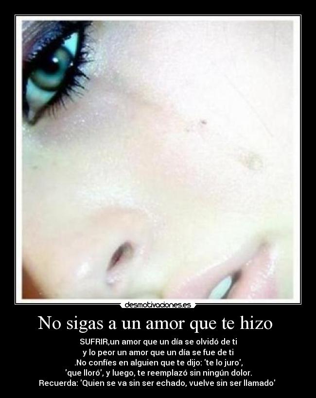 No sigas a un amor que te hizo  - SUFRIR,un amor que un día se olvidó de ti
y lo peor un amor que un día se fue de ti
.No confíes en alguien que te dijo: te lo juro,
que lloró, y luego, te reemplazó sin ningún dolor.
Recuerda: Quien se va sin ser echado, vuelve sin ser llamado 
