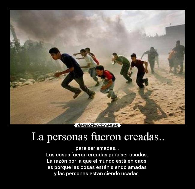 La personas fueron creadas.. - para ser amadas... 
Las cosas fueron creadas para ser usadas. 
La razón por la que el mundo está en caos, 
es porque las cosas están siendo amadas 
y las personas están siendo usadas. 
