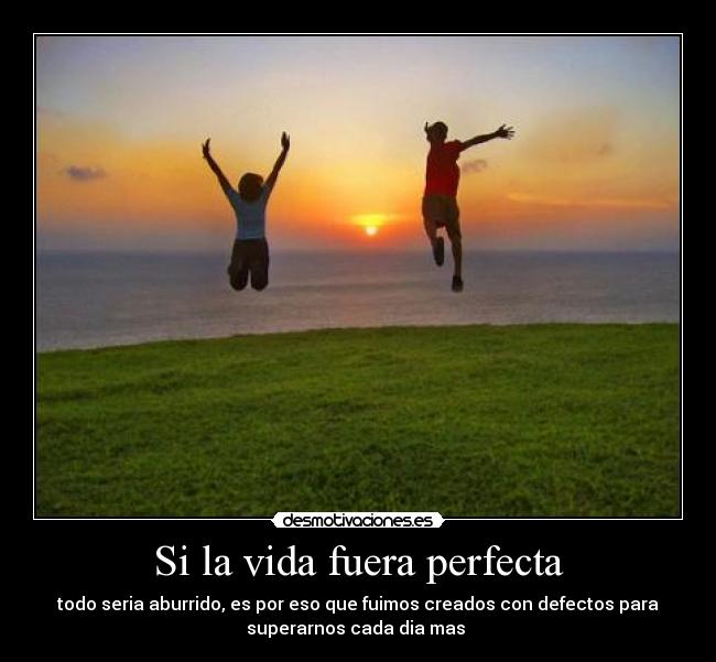 Si la vida fuera perfecta - todo seria aburrido, es por eso que fuimos creados con defectos para
superarnos cada dia mas