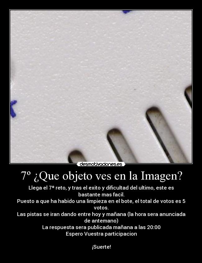 7º ¿Que objeto ves en la Imagen? - Llega el 7º reto, y tras el exito y dificultad del ultimo, este es bastante mas facil.
Puesto a que ha habido una limpieza en el bote, el total de votos es 5 votos.
Las pistas se iran dando entre hoy y mañana (la hora sera anunciada de antemano)
La respuesta sera publicada mañana a las 20:00
Espero Vuestra participacion

¡Suerte!
