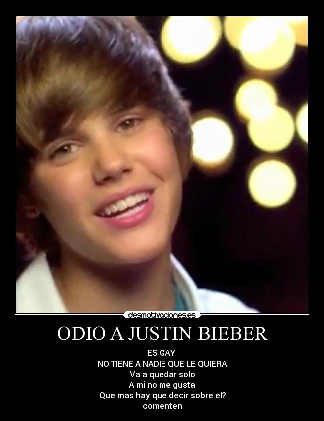 ODIO A JUSTIN BIEBER - ES GAY
NO TIENE A NADIE QUE LE QUIERA
Va a quedar solo
A mi no me gusta
Que mas hay que decir sobre el?
comenten