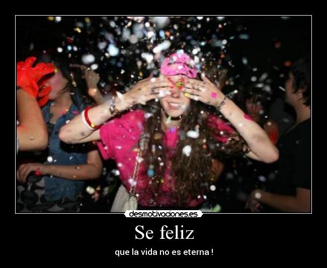 Se feliz - que la vida no es eterna !