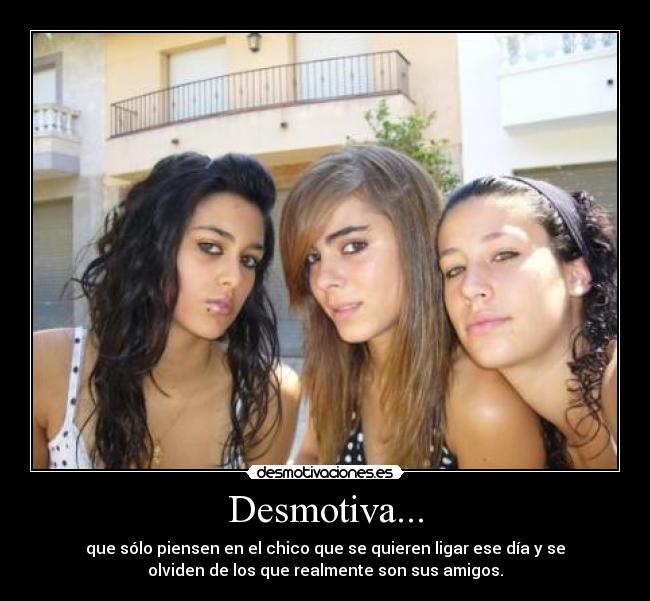 Desmotiva... - que sólo piensen en el chico que se quieren ligar ese día y se
olviden de los que realmente son sus amigos.