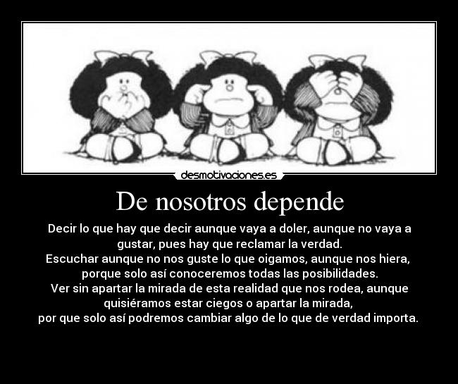 De nosotros depende - Decir lo que hay que decir aunque vaya a doler, aunque no vaya a
gustar, pues hay que reclamar la verdad.
Escuchar aunque no nos guste lo que oigamos, aunque nos hiera, 
porque solo así conoceremos todas las posibilidades.
Ver sin apartar la mirada de esta realidad que nos rodea, aunque
quisiéramos estar ciegos o apartar la mirada, 
por que solo así podremos cambiar algo de lo que de verdad importa. 

 
