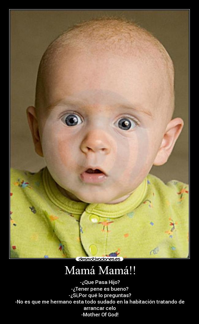 Mamá Mamá!! - -¿Que Pasa Hijo?
-¿Tener pene es bueno?
-¿Si,Por qué lo preguntas?
-No es que me hermano esta todo sudado en la habitación tratando de arrancar celo
-Mother Of God!