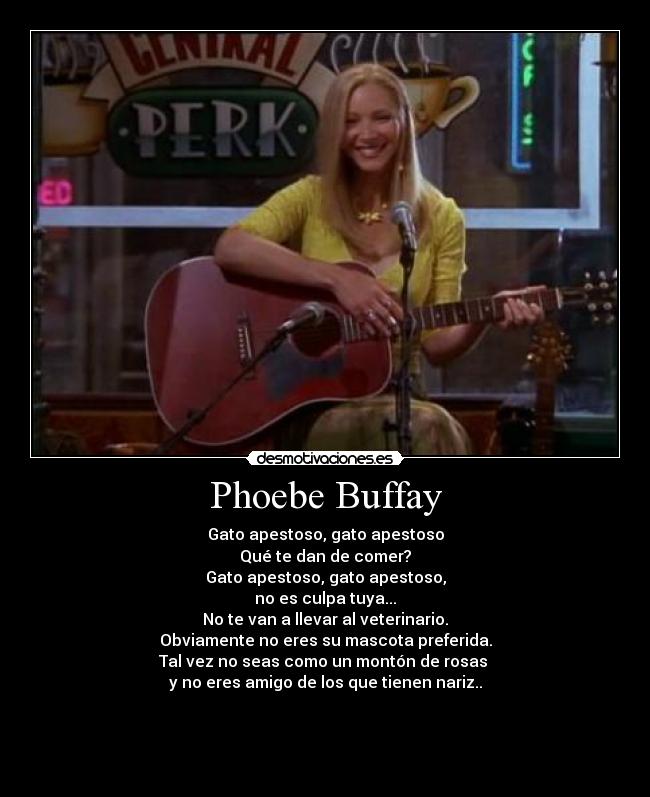 Phoebe Buffay - Gato apestoso, gato apestoso
Qué te dan de comer?
Gato apestoso, gato apestoso,
no es culpa tuya...
No te van a llevar al veterinario.
Obviamente no eres su mascota preferida.
Tal vez no seas como un montón de rosas 
y no eres amigo de los que tienen nariz..



