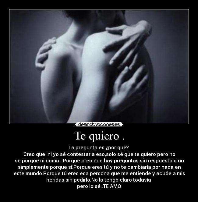 Te quiero . - La pregunta es ¿por qué?
Creo que ni yo sé contestar a eso,solo sé que te quiero pero no
sé porque ni como . Porque creo que hay preguntas sin respuesta o un
simplemente porque sí.Porque eres tú y no te cambiaría por nada en
este mundo.Porque tú eres esa persona que me entiende y acude a mis
heridas sin pedirlo.No lo tengo claro todavía
pero lo sé..TE AMO